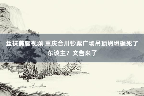 丝袜美腿视频 重庆合川钞票广场吊顶坍塌砸死了东谈主？文告来了