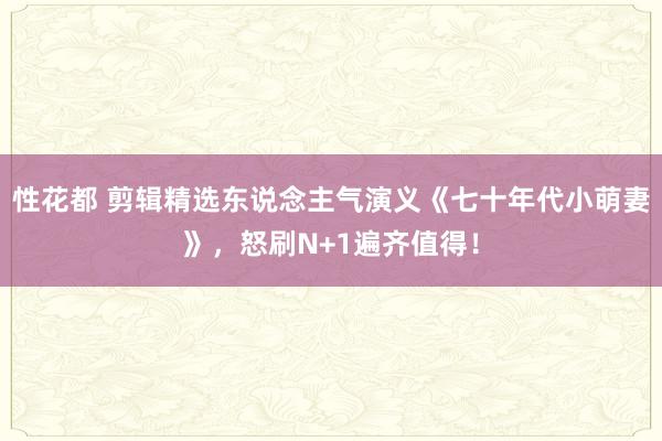 性花都 剪辑精选东说念主气演义《七十年代小萌妻》，怒刷N+1遍齐值得！