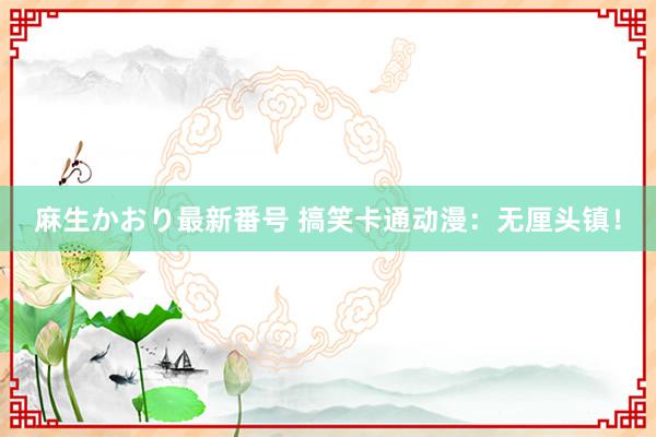 麻生かおり最新番号 搞笑卡通动漫：无厘头镇！