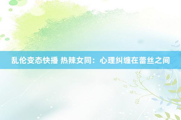 乱伦变态快播 热辣女同：心理纠缠在蕾丝之间