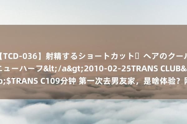 【TCD-036】射精するショートカット・ヘアのクールビューティ・ニューハーフ</a>2010-02-25TRANS CLUB&$TRANS C109分钟 第一次去男友家，是啥体验？网友：女生们的操作真离谱