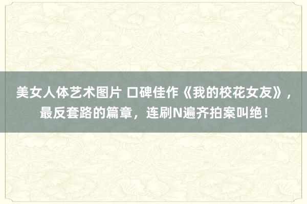 美女人体艺术图片 口碑佳作《我的校花女友》，最反套路的篇章，连刷N遍齐拍案叫绝！