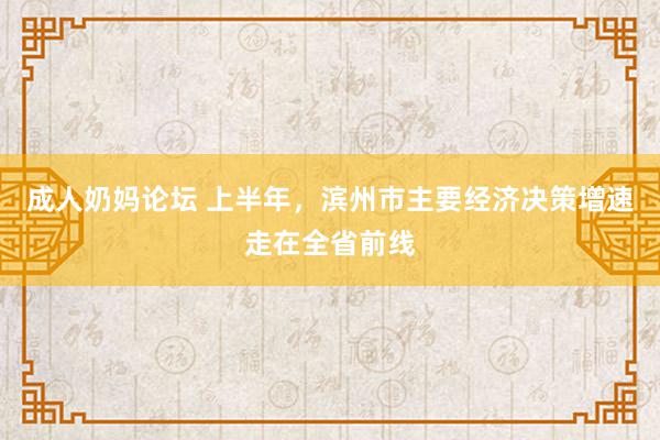 成人奶妈论坛 上半年，滨州市主要经济决策增速走在全省前线