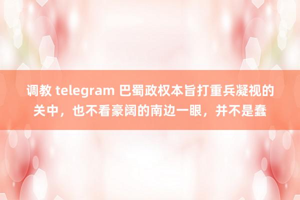 调教 telegram 巴蜀政权本旨打重兵凝视的关中，也不看豪阔的南边一眼，并不是蠢