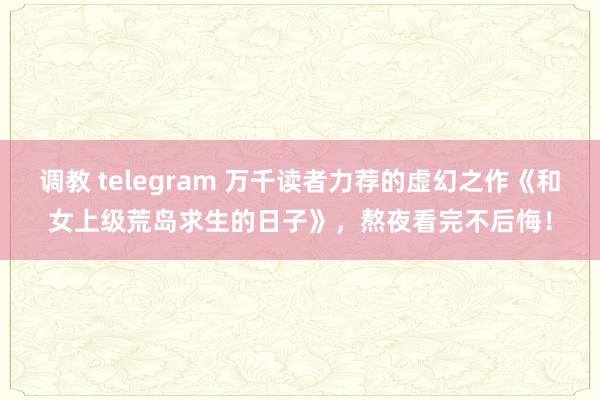 调教 telegram 万千读者力荐的虚幻之作《和女上级荒岛求生的日子》，熬夜看完不后悔！
