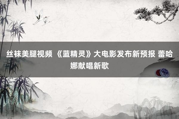 丝袜美腿视频 《蓝精灵》大电影发布新预报 蕾哈娜献唱新歌