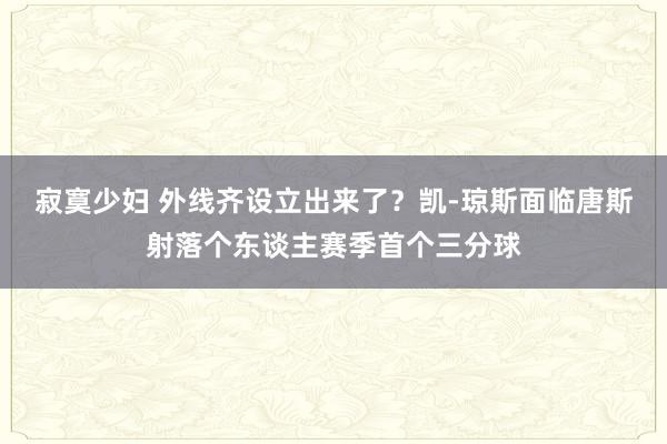 寂寞少妇 外线齐设立出来了？凯-琼斯面临唐斯射落个东谈主赛季首个三分球