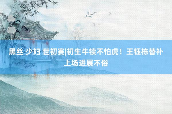 黑丝 少妇 世初赛|初生牛犊不怕虎！王钰栋替补上场进展不俗