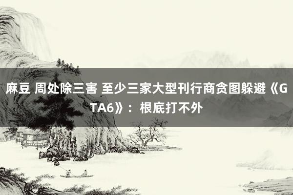 麻豆 周处除三害 至少三家大型刊行商贪图躲避《GTA6》：根底打不外