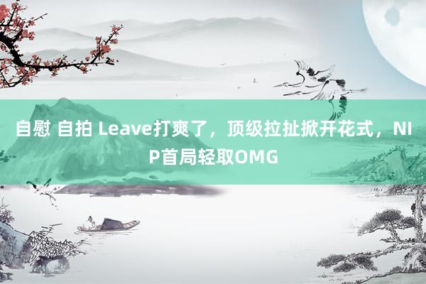 自慰 自拍 Leave打爽了，顶级拉扯掀开花式，NIP首局轻取OMG