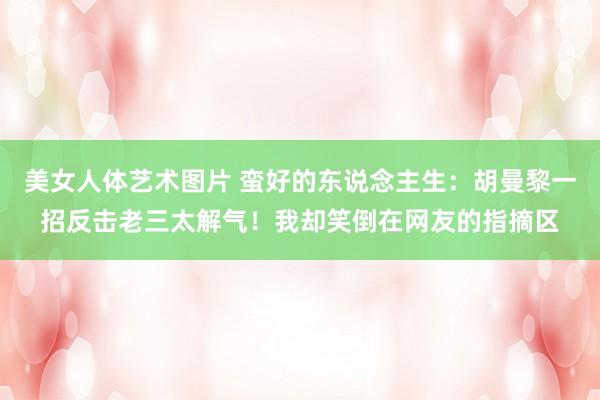 美女人体艺术图片 蛮好的东说念主生：胡曼黎一招反击老三太解气！我却笑倒在网友的指摘区