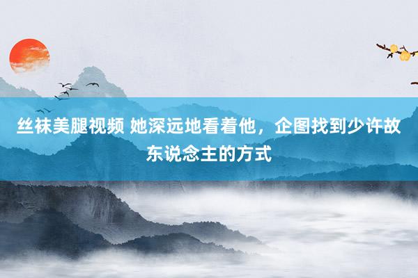 丝袜美腿视频 她深远地看着他，企图找到少许故东说念主的方式