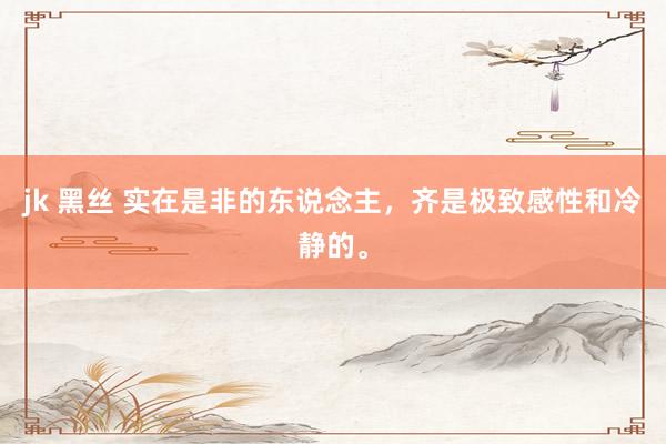 jk 黑丝 实在是非的东说念主，齐是极致感性和冷静的。
