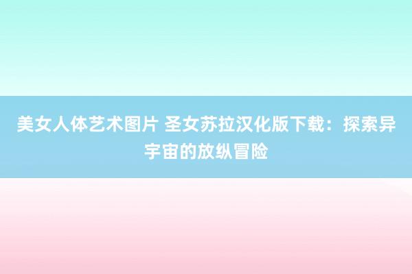 美女人体艺术图片 圣女苏拉汉化版下载：探索异宇宙的放纵冒险