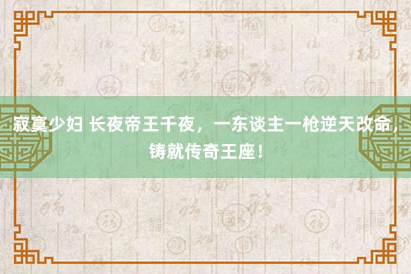 寂寞少妇 长夜帝王千夜，一东谈主一枪逆天改命，铸就传奇王座！
