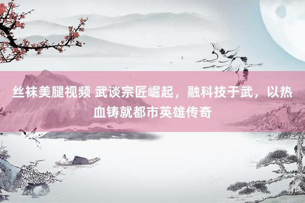 丝袜美腿视频 武谈宗匠崛起，融科技于武，以热血铸就都市英雄传奇