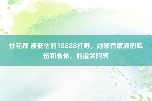 性花都 被低估的18888打野，她领有廉颇的减伤和霸体，能虐哭阿轲