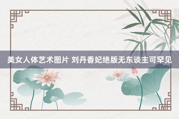 美女人体艺术图片 刘丹香妃绝版无东谈主可罕见