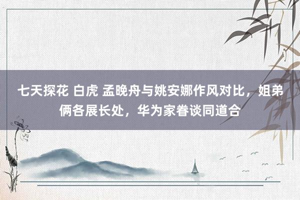 七天探花 白虎 孟晚舟与姚安娜作风对比，姐弟俩各展长处，华为家眷谈同道合