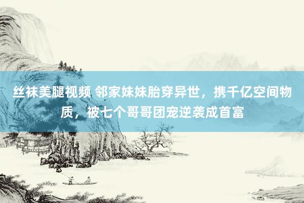 丝袜美腿视频 邻家妹妹胎穿异世，携千亿空间物质，被七个哥哥团宠逆袭成首富
