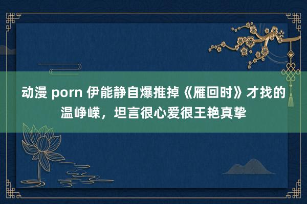 动漫 porn 伊能静自爆推掉《雁回时》才找的温峥嵘，坦言很心爱很王艳真挚