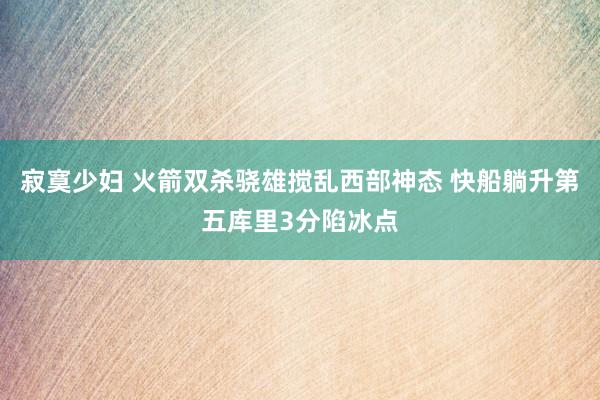 寂寞少妇 火箭双杀骁雄搅乱西部神态 快船躺升第五库里3分陷冰点