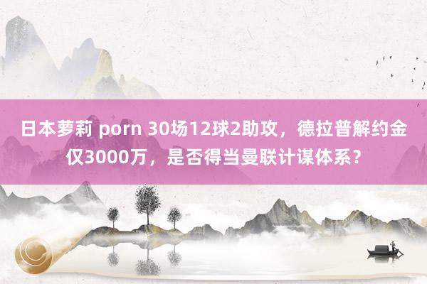 日本萝莉 porn 30场12球2助攻，德拉普解约金仅3000万，是否得当曼联计谋体系？