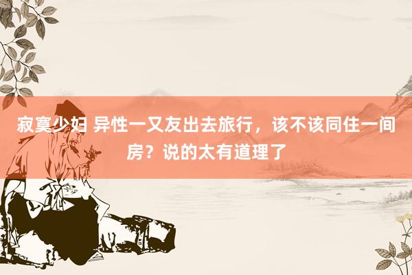寂寞少妇 异性一又友出去旅行，该不该同住一间房？说的太有道理了