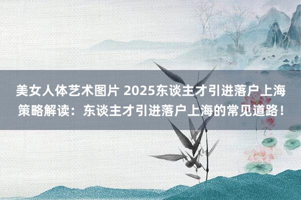 美女人体艺术图片 2025东谈主才引进落户上海策略解读：东谈主才引进落户上海的常见道路！