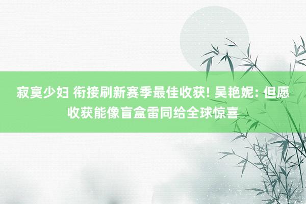 寂寞少妇 衔接刷新赛季最佳收获! 吴艳妮: 但愿收获能像盲盒雷同给全球惊喜