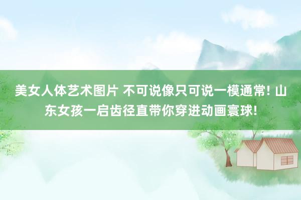 美女人体艺术图片 不可说像只可说一模通常! 山东女孩一启齿径直带你穿进动画寰球!