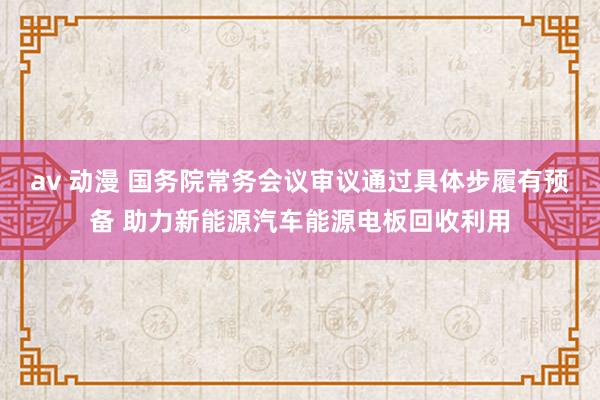 av 动漫 国务院常务会议审议通过具体步履有预备 助力新能源汽车能源电板回收利用