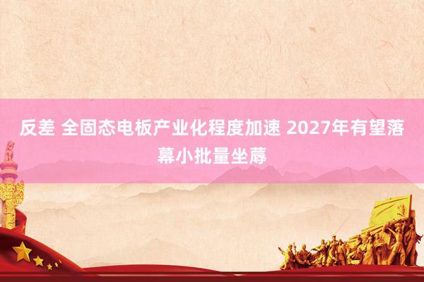 反差 全固态电板产业化程度加速 2027年有望落幕小批量坐蓐