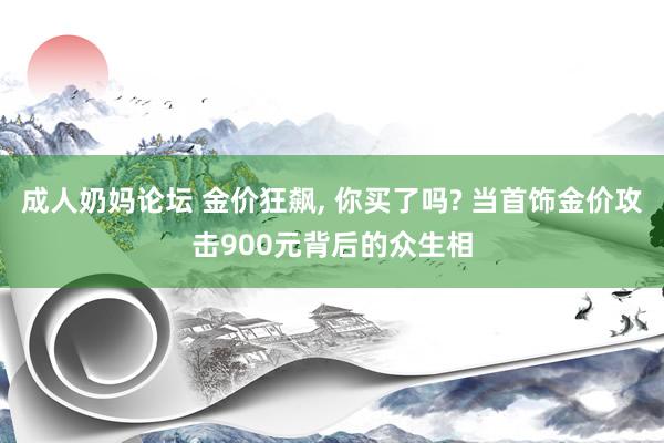 成人奶妈论坛 金价狂飙, 你买了吗? 当首饰金价攻击900元背后的众生相