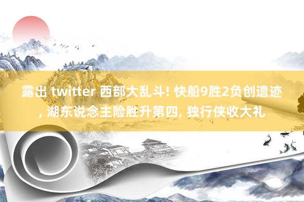 露出 twitter 西部大乱斗! 快船9胜2负创遗迹, 湖东说念主险胜升第四, 独行侠收大礼