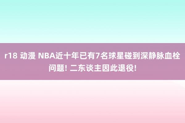 r18 动漫 NBA近十年已有7名球星碰到深静脉血栓问题! 二东谈主因此退役!