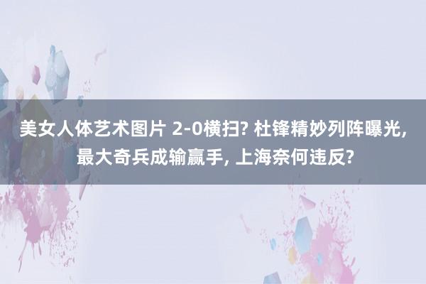 美女人体艺术图片 2-0横扫? 杜锋精妙列阵曝光, 最大奇兵成输赢手, 上海奈何违反?