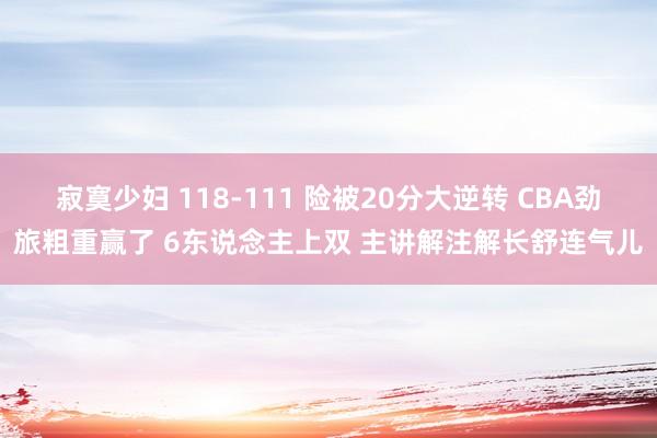 寂寞少妇 118-111 险被20分大逆转 CBA劲旅粗重赢了 6东说念主上双 主讲解注解长舒连气儿