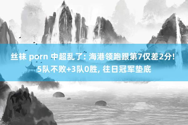 丝袜 porn 中超乱了: 海港领跑跟第7仅差2分! 5队不败+3队0胜, 往日冠军垫底
