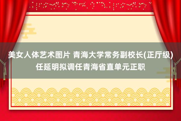 美女人体艺术图片 青海大学常务副校长(正厅级)任延明拟调任青海省直单元正职
