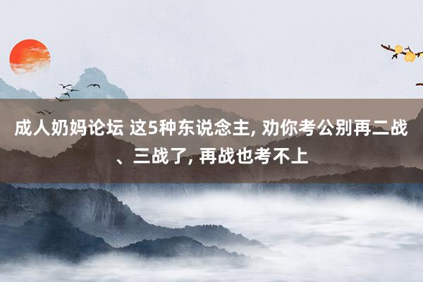 成人奶妈论坛 这5种东说念主, 劝你考公别再二战、三战了, 再战也考不上