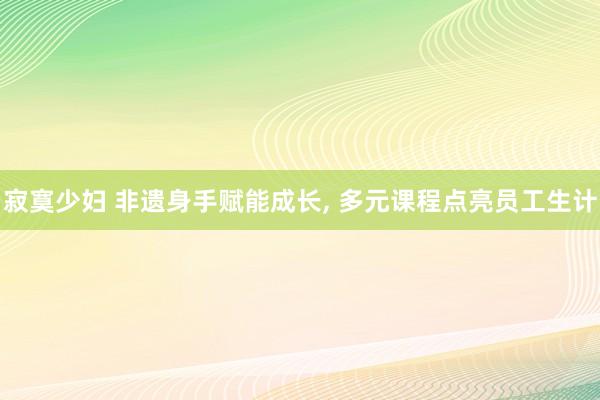 寂寞少妇 非遗身手赋能成长, 多元课程点亮员工生计