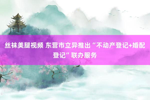 丝袜美腿视频 东营市立异推出“不动产登记+婚配登记”联办服务