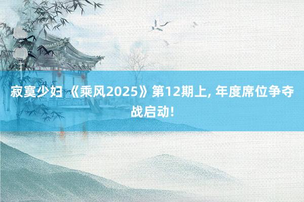 寂寞少妇 《乘风2025》第12期上, 年度席位争夺战启动!