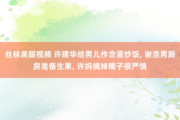 丝袜美腿视频 许建华给男儿作念蛋炒饭, 谢浩男厨房准备生果, 许妈摘掉镯子很严慎