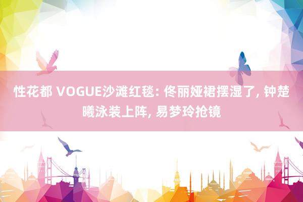性花都 VOGUE沙滩红毯: 佟丽娅裙摆湿了, 钟楚曦泳装上阵, 易梦玲抢镜