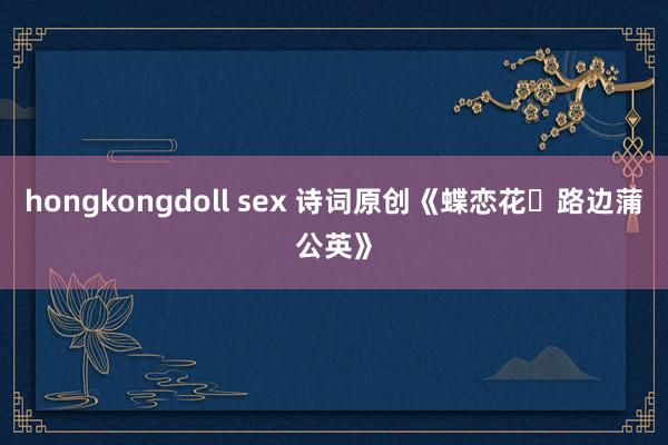 hongkongdoll sex 诗词原创《蝶恋花・路边蒲公英》
