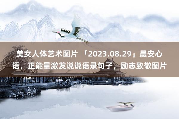 美女人体艺术图片 「2023.08.29」晨安心语，正能量激发说说语录句子，励志致敬图片