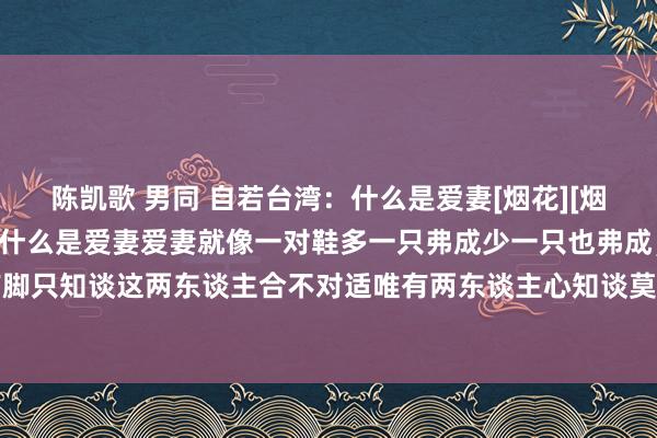 陈凯歌 男同 自若台湾：什么是爱妻[烟花][烟花][烟花][烟花]第一：什么是爱妻爱妻就像一对鞋多一只弗成少一只也弗成，鞋合不对适唯有脚只知谈这两东谈主合不对适唯有两东谈主心知谈莫得天生的稳健两个东谈主唯有互相迁就的两颗...