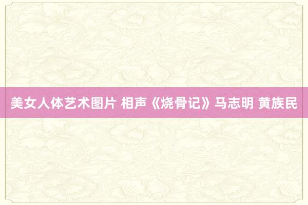 美女人体艺术图片 相声《烧骨记》马志明 黄族民